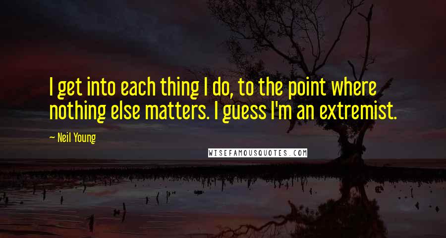 Neil Young Quotes: I get into each thing I do, to the point where nothing else matters. I guess I'm an extremist.