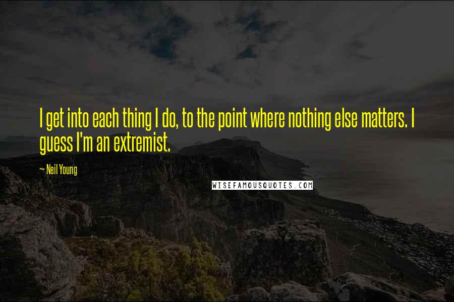 Neil Young Quotes: I get into each thing I do, to the point where nothing else matters. I guess I'm an extremist.