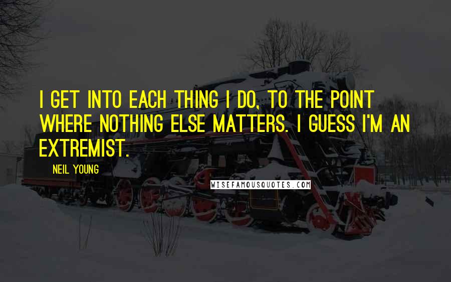 Neil Young Quotes: I get into each thing I do, to the point where nothing else matters. I guess I'm an extremist.