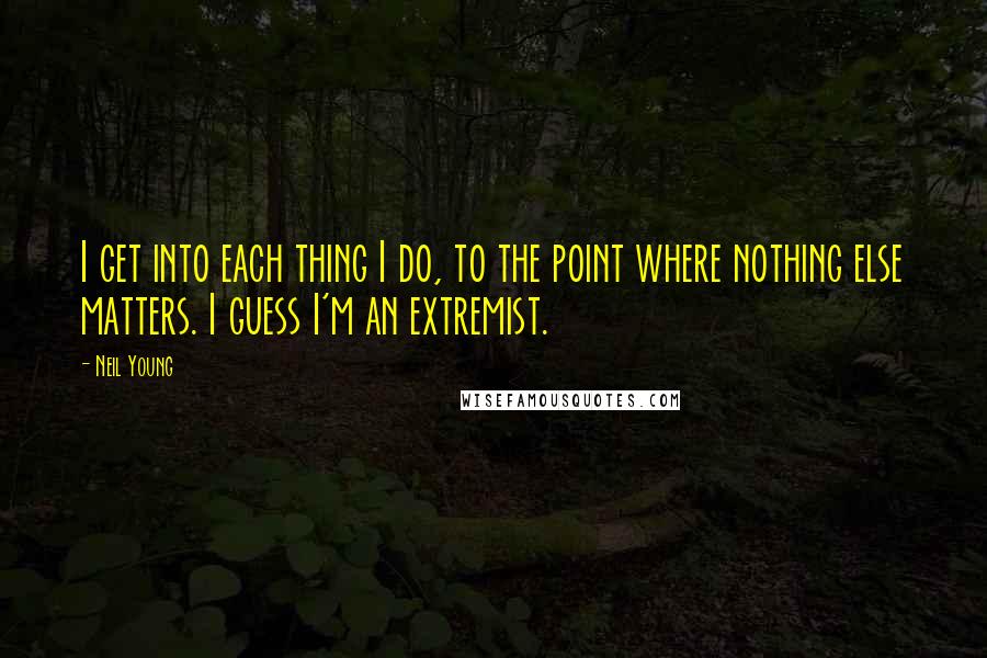 Neil Young Quotes: I get into each thing I do, to the point where nothing else matters. I guess I'm an extremist.