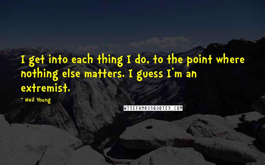 Neil Young Quotes: I get into each thing I do, to the point where nothing else matters. I guess I'm an extremist.