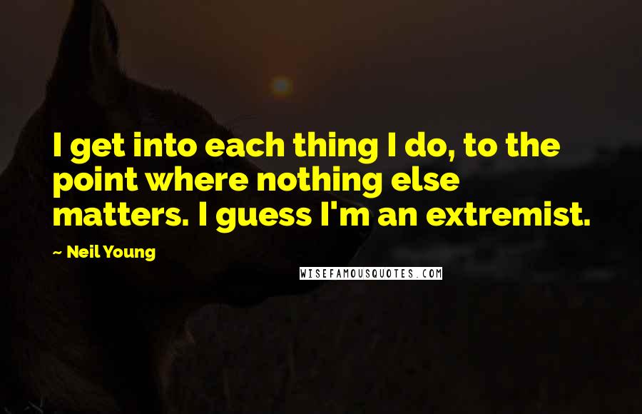Neil Young Quotes: I get into each thing I do, to the point where nothing else matters. I guess I'm an extremist.