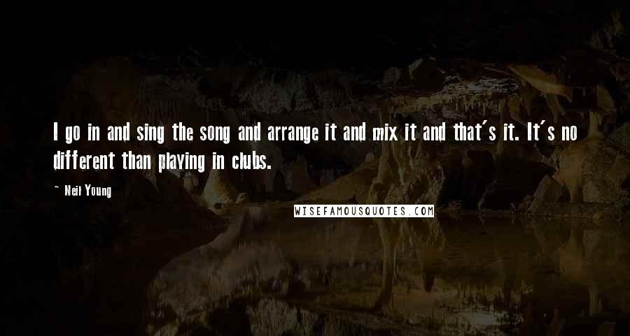 Neil Young Quotes: I go in and sing the song and arrange it and mix it and that's it. It's no different than playing in clubs.