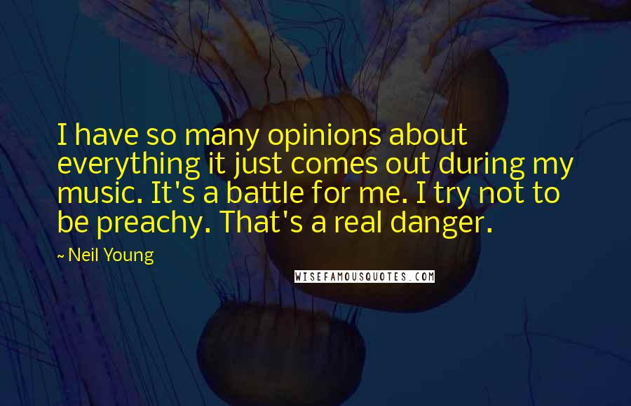 Neil Young Quotes: I have so many opinions about everything it just comes out during my music. It's a battle for me. I try not to be preachy. That's a real danger.