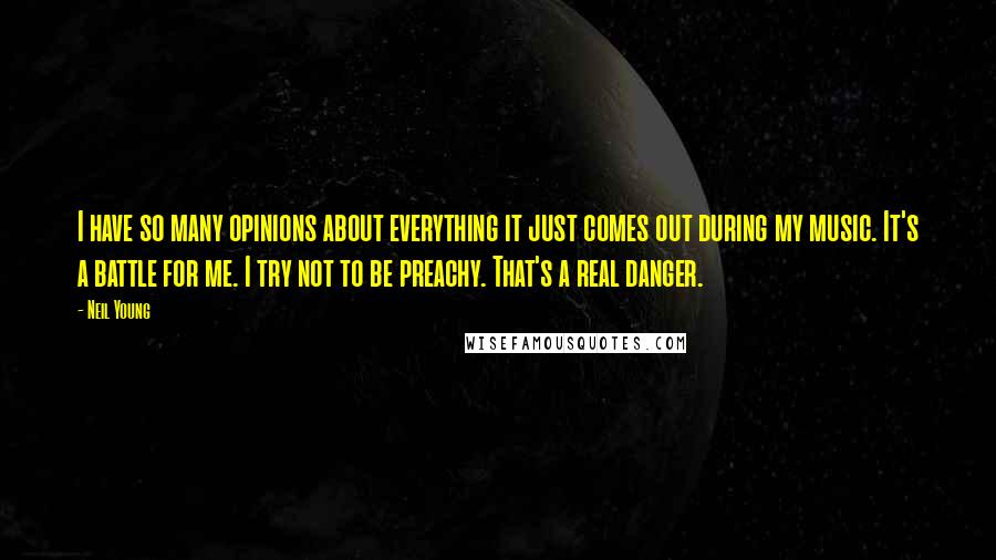 Neil Young Quotes: I have so many opinions about everything it just comes out during my music. It's a battle for me. I try not to be preachy. That's a real danger.