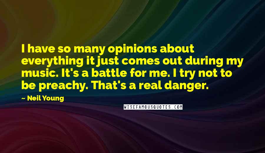 Neil Young Quotes: I have so many opinions about everything it just comes out during my music. It's a battle for me. I try not to be preachy. That's a real danger.