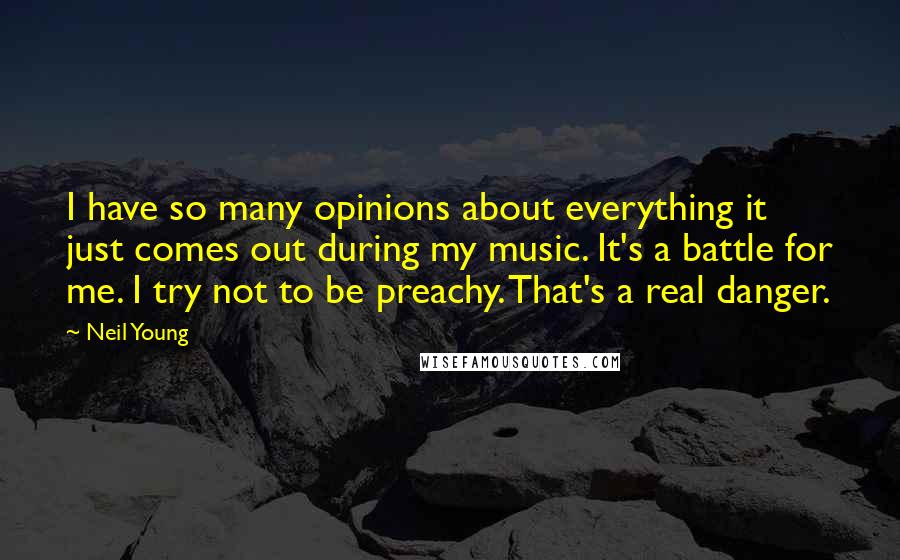 Neil Young Quotes: I have so many opinions about everything it just comes out during my music. It's a battle for me. I try not to be preachy. That's a real danger.