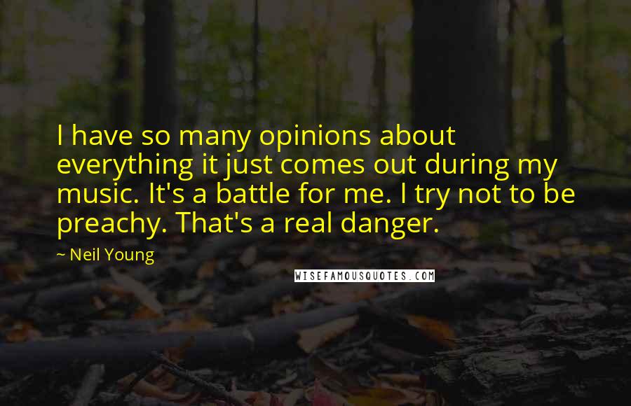 Neil Young Quotes: I have so many opinions about everything it just comes out during my music. It's a battle for me. I try not to be preachy. That's a real danger.