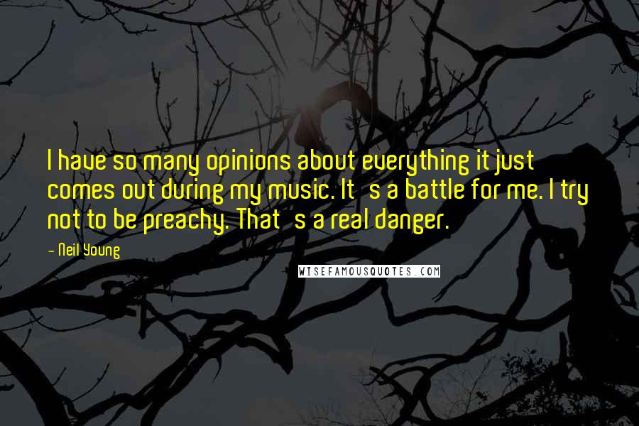 Neil Young Quotes: I have so many opinions about everything it just comes out during my music. It's a battle for me. I try not to be preachy. That's a real danger.