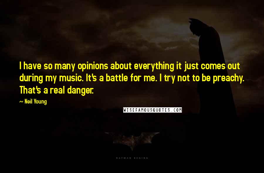 Neil Young Quotes: I have so many opinions about everything it just comes out during my music. It's a battle for me. I try not to be preachy. That's a real danger.