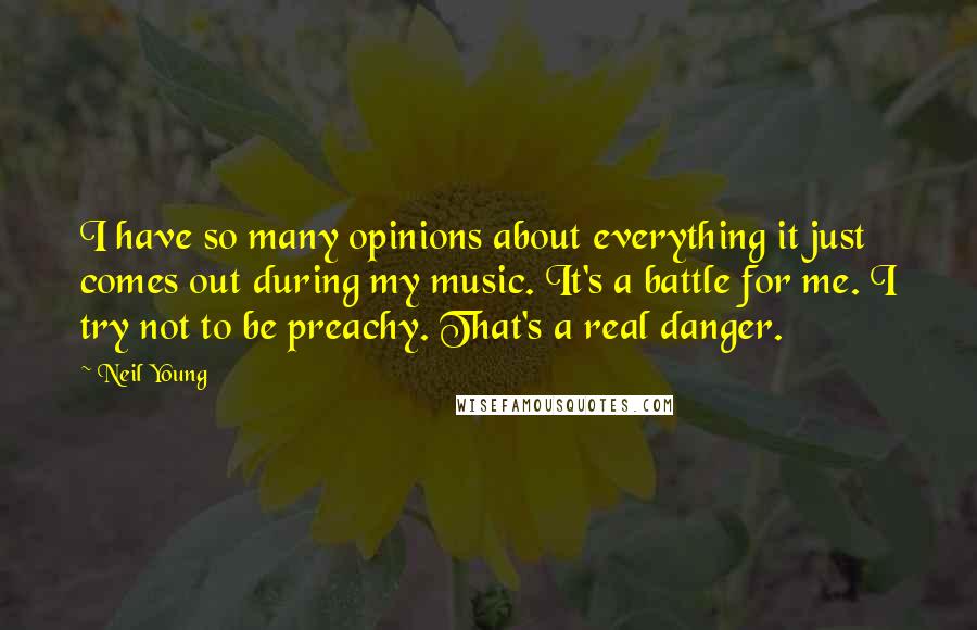 Neil Young Quotes: I have so many opinions about everything it just comes out during my music. It's a battle for me. I try not to be preachy. That's a real danger.