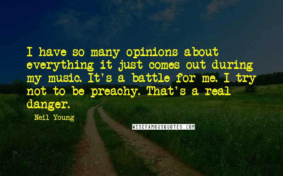 Neil Young Quotes: I have so many opinions about everything it just comes out during my music. It's a battle for me. I try not to be preachy. That's a real danger.