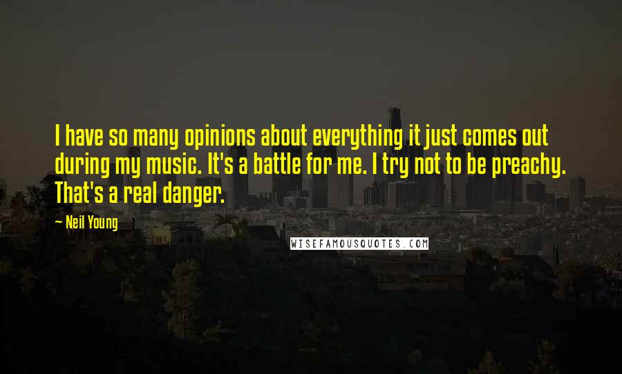Neil Young Quotes: I have so many opinions about everything it just comes out during my music. It's a battle for me. I try not to be preachy. That's a real danger.