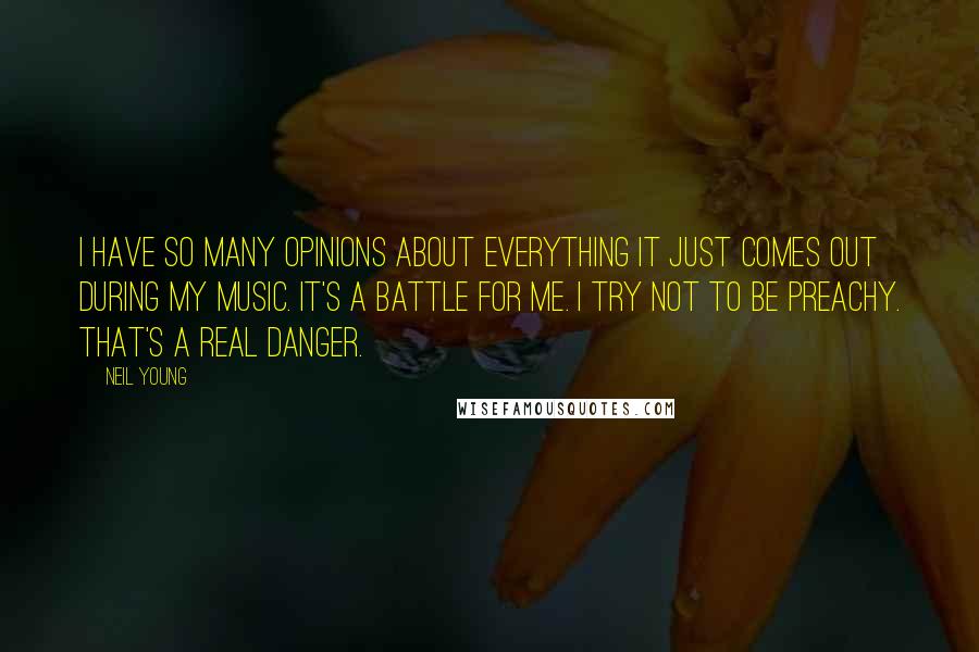 Neil Young Quotes: I have so many opinions about everything it just comes out during my music. It's a battle for me. I try not to be preachy. That's a real danger.