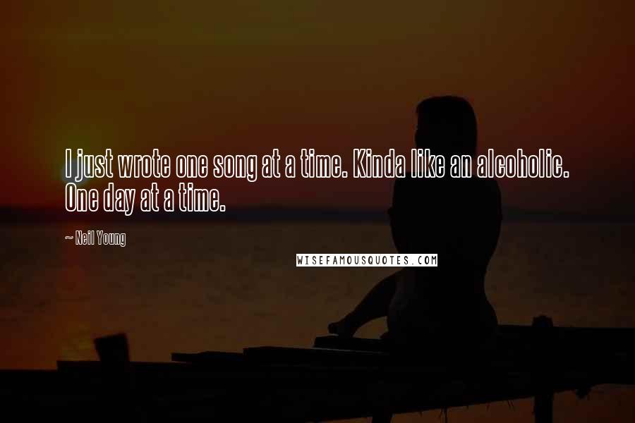 Neil Young Quotes: I just wrote one song at a time. Kinda like an alcoholic. One day at a time.