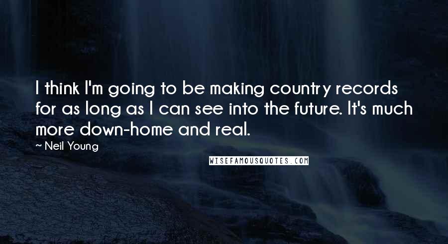 Neil Young Quotes: I think I'm going to be making country records for as long as I can see into the future. It's much more down-home and real.