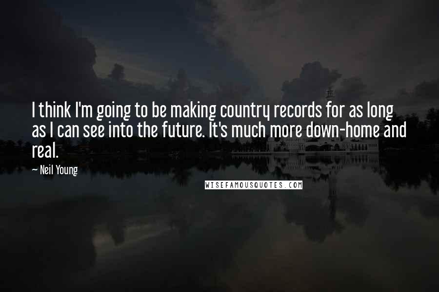 Neil Young Quotes: I think I'm going to be making country records for as long as I can see into the future. It's much more down-home and real.