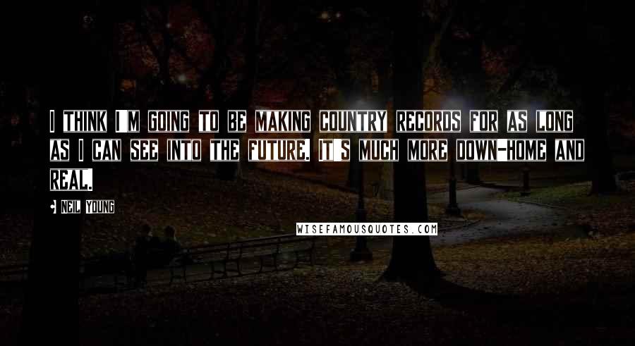 Neil Young Quotes: I think I'm going to be making country records for as long as I can see into the future. It's much more down-home and real.