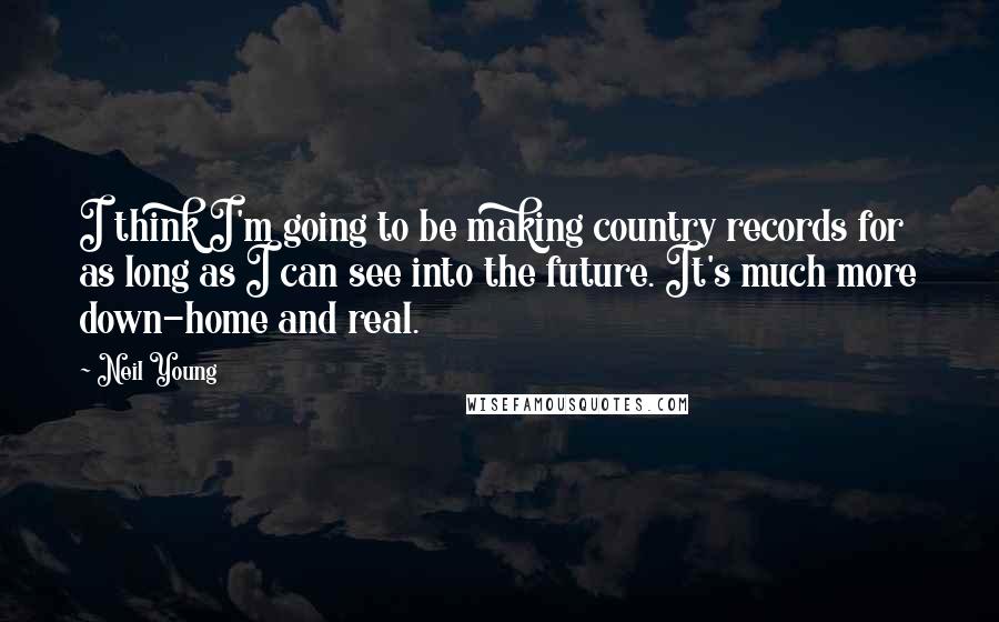 Neil Young Quotes: I think I'm going to be making country records for as long as I can see into the future. It's much more down-home and real.