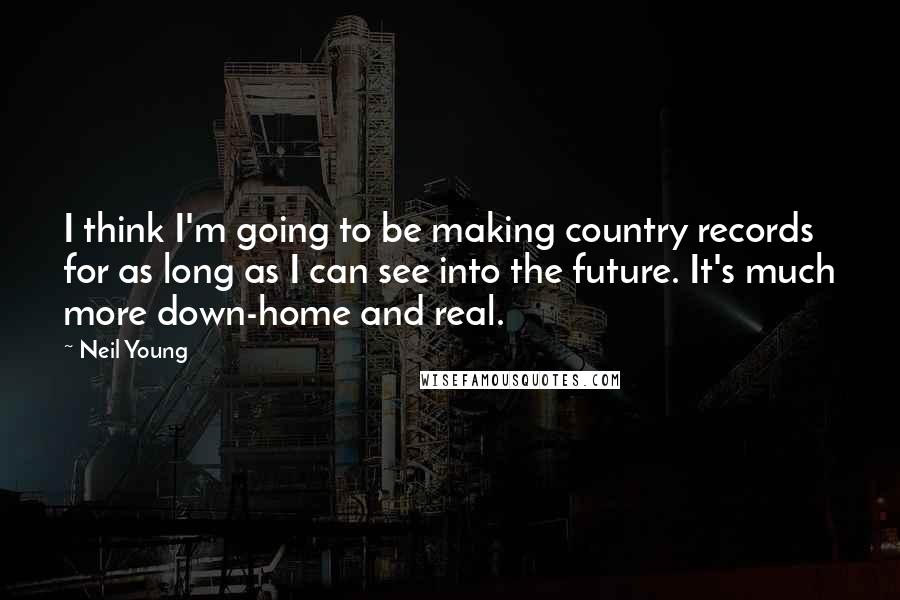 Neil Young Quotes: I think I'm going to be making country records for as long as I can see into the future. It's much more down-home and real.