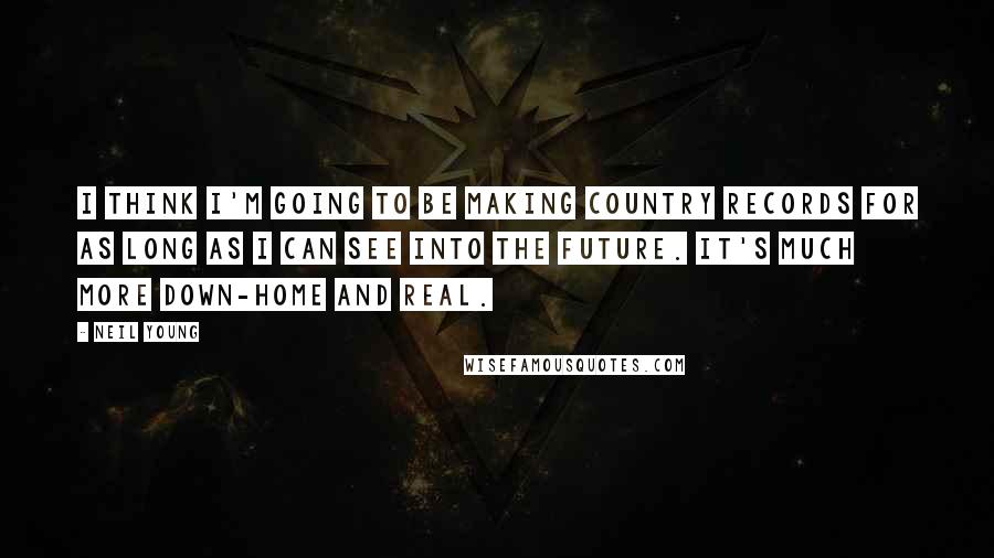 Neil Young Quotes: I think I'm going to be making country records for as long as I can see into the future. It's much more down-home and real.