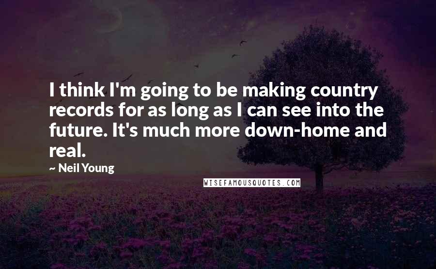 Neil Young Quotes: I think I'm going to be making country records for as long as I can see into the future. It's much more down-home and real.