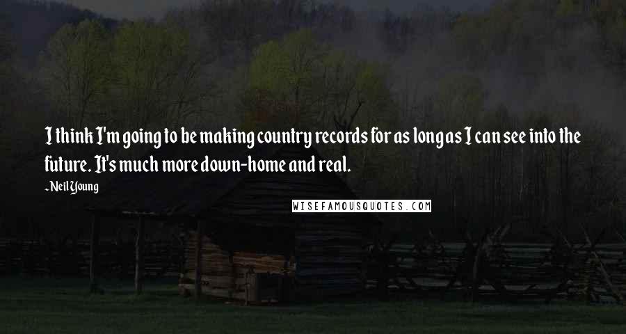Neil Young Quotes: I think I'm going to be making country records for as long as I can see into the future. It's much more down-home and real.