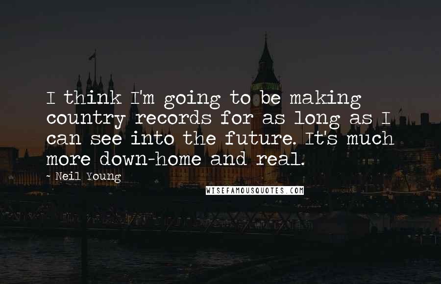 Neil Young Quotes: I think I'm going to be making country records for as long as I can see into the future. It's much more down-home and real.