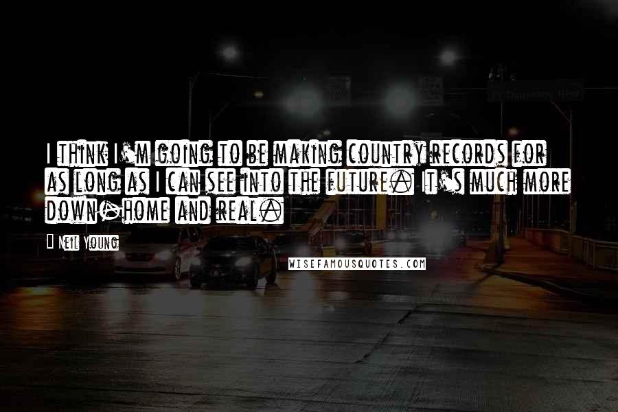 Neil Young Quotes: I think I'm going to be making country records for as long as I can see into the future. It's much more down-home and real.