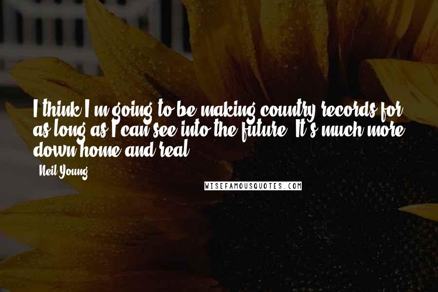 Neil Young Quotes: I think I'm going to be making country records for as long as I can see into the future. It's much more down-home and real.