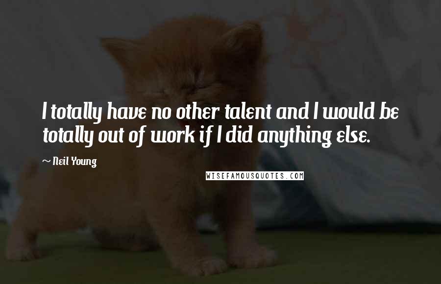 Neil Young Quotes: I totally have no other talent and I would be totally out of work if I did anything else.