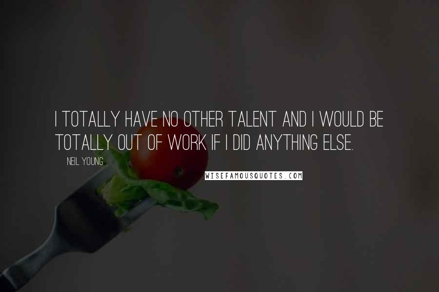 Neil Young Quotes: I totally have no other talent and I would be totally out of work if I did anything else.
