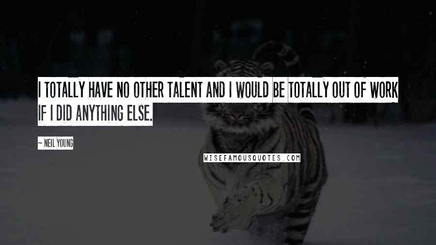 Neil Young Quotes: I totally have no other talent and I would be totally out of work if I did anything else.