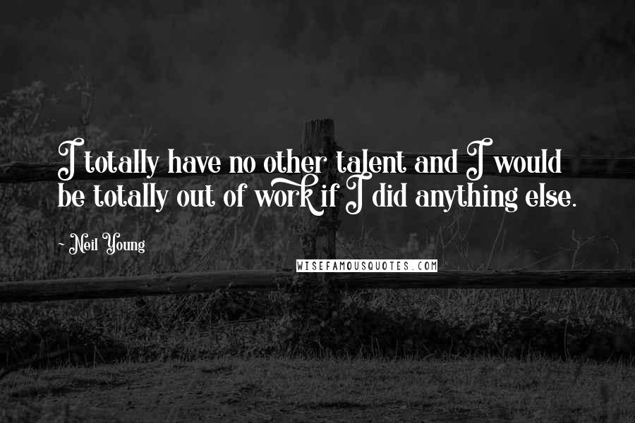 Neil Young Quotes: I totally have no other talent and I would be totally out of work if I did anything else.