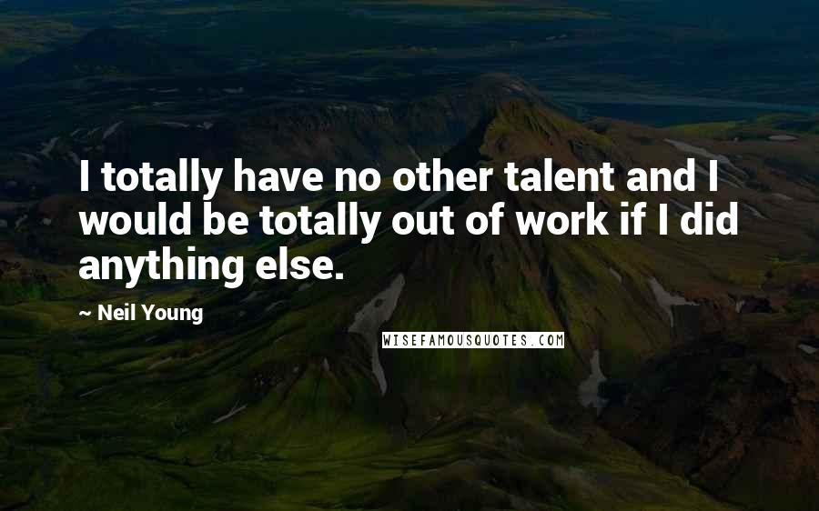 Neil Young Quotes: I totally have no other talent and I would be totally out of work if I did anything else.