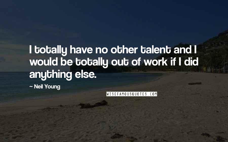 Neil Young Quotes: I totally have no other talent and I would be totally out of work if I did anything else.