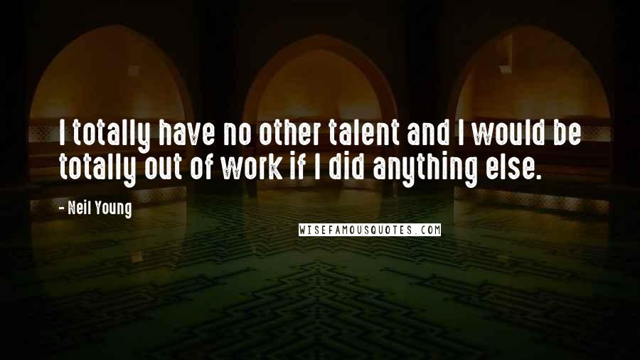 Neil Young Quotes: I totally have no other talent and I would be totally out of work if I did anything else.