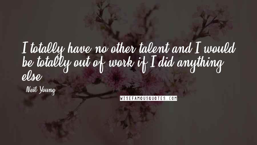 Neil Young Quotes: I totally have no other talent and I would be totally out of work if I did anything else.