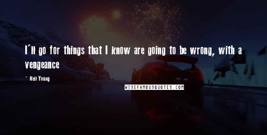 Neil Young Quotes: I'll go for things that I know are going to be wrong, with a vengeance
