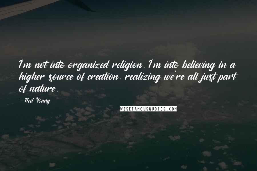 Neil Young Quotes: I'm not into organized religion. I'm into believing in a higher source of creation, realizing we're all just part of nature.