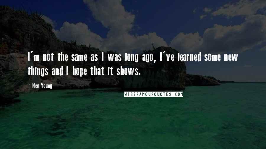 Neil Young Quotes: I'm not the same as I was long ago, I've learned some new things and I hope that it shows.