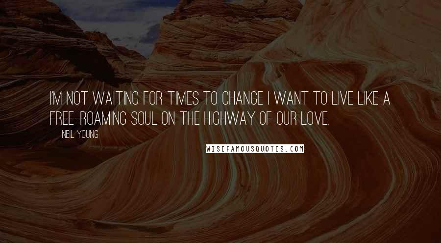 Neil Young Quotes: I'm not waiting for times to change I want to live like a free-roaming soul on the highway of our love.