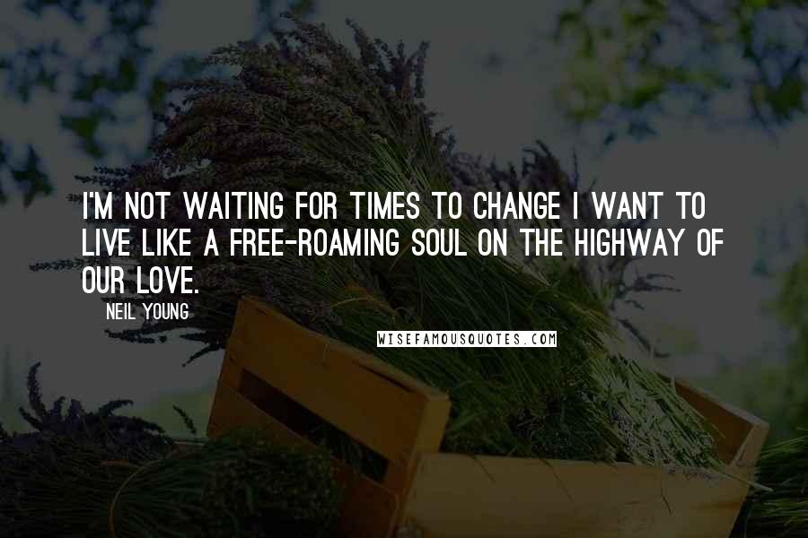 Neil Young Quotes: I'm not waiting for times to change I want to live like a free-roaming soul on the highway of our love.