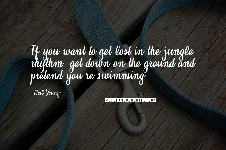 Neil Young Quotes: If you want to get lost in the jungle rhythm, get down on the ground and pretend you're swimming.