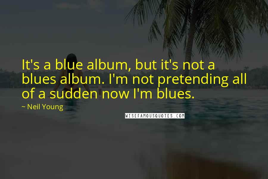 Neil Young Quotes: It's a blue album, but it's not a blues album. I'm not pretending all of a sudden now I'm blues.