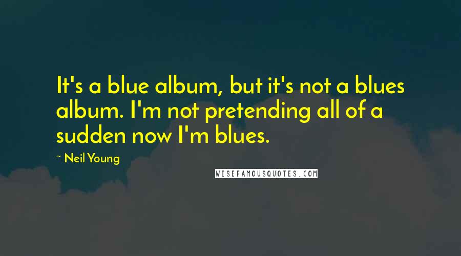 Neil Young Quotes: It's a blue album, but it's not a blues album. I'm not pretending all of a sudden now I'm blues.