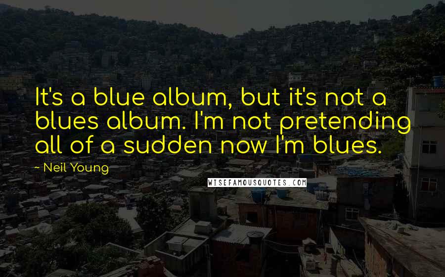 Neil Young Quotes: It's a blue album, but it's not a blues album. I'm not pretending all of a sudden now I'm blues.