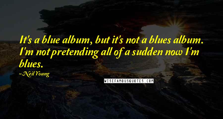 Neil Young Quotes: It's a blue album, but it's not a blues album. I'm not pretending all of a sudden now I'm blues.