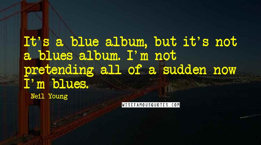 Neil Young Quotes: It's a blue album, but it's not a blues album. I'm not pretending all of a sudden now I'm blues.