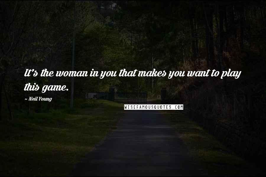 Neil Young Quotes: It's the woman in you that makes you want to play this game.